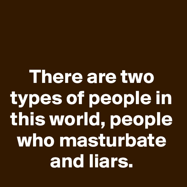 

There are two types of people in this world, people who masturbate and liars.
