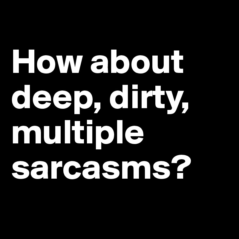 
How about deep, dirty, multiple sarcasms?
