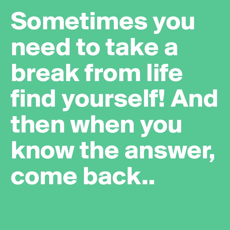 Sometimes you need to take a break from life find yourself! And then when you know the answer, come back..