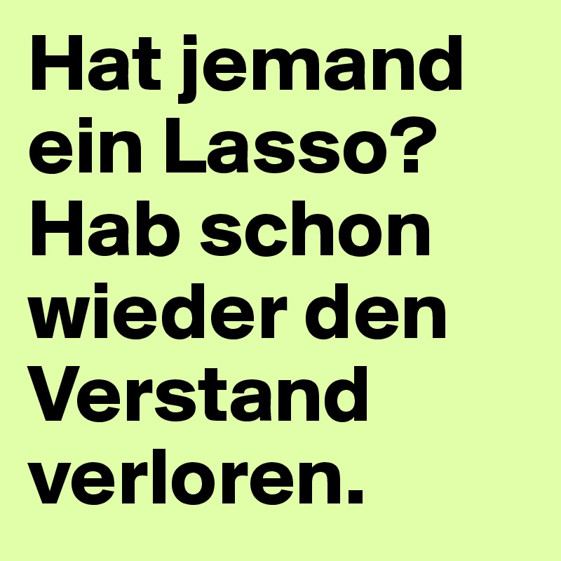 Hat jemand ein Lasso? Hab schon wieder den Verstand verloren.
