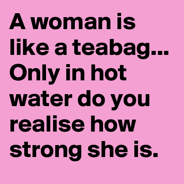 A woman is like a teabag...
Only in hot water do you realise how strong she is.