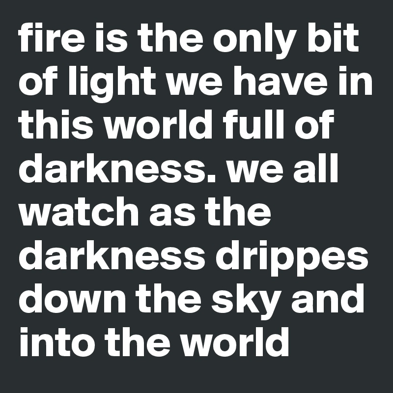 fire is the only bit of light we have in this world full of darkness. we all watch as the darkness drippes down the sky and into the world