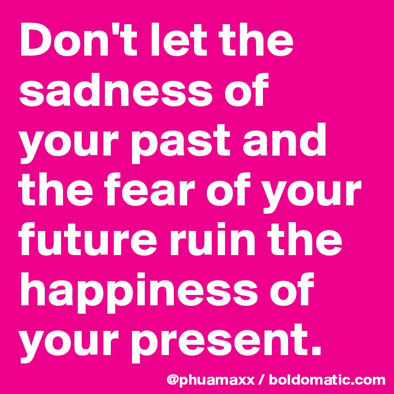 Don't let the sadness of your past and the fear of your future ruin the happiness of your present.