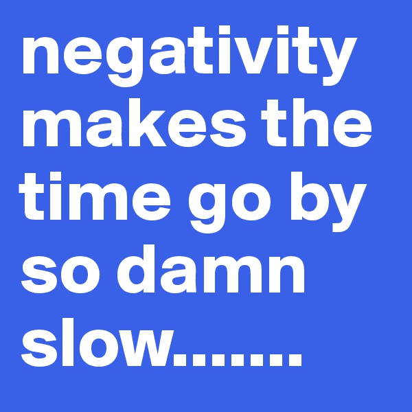 negativity makes the time go by so damn slow.......