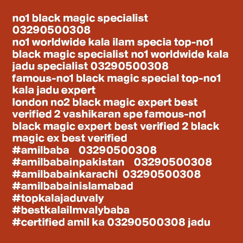 no1 black magic specialist 03290500308
no1 worldwide kala ilam specia top-no1 black magic specialist no1 worldwide kala jadu specialist 03290500308 famous-no1 black magic special top-no1 kala jadu expert 
london no2 black magic expert best verified 2 vashikaran spe famous-no1 black magic expert best verified 2 black magic ex best verified
#amilbaba    03290500308
#amilbabainpakistan    03290500308
#amilbabainkarachi  03290500308
#amilbabainislamabad
#topkalajaduvaly
#bestkalailmvalybaba
#certified amil ka 03290500308 jadu