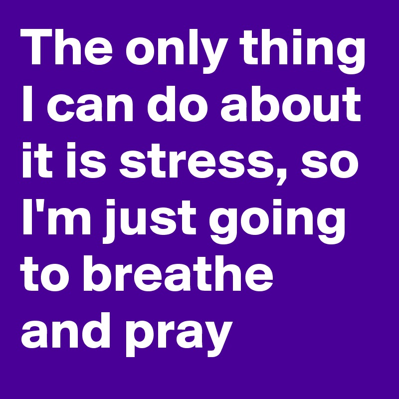 The only thing I can do about it is stress, so I'm just going to breathe and pray