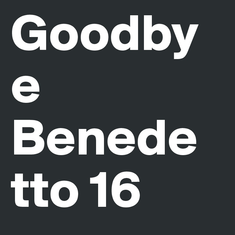Goodbye 
Benedetto 16 