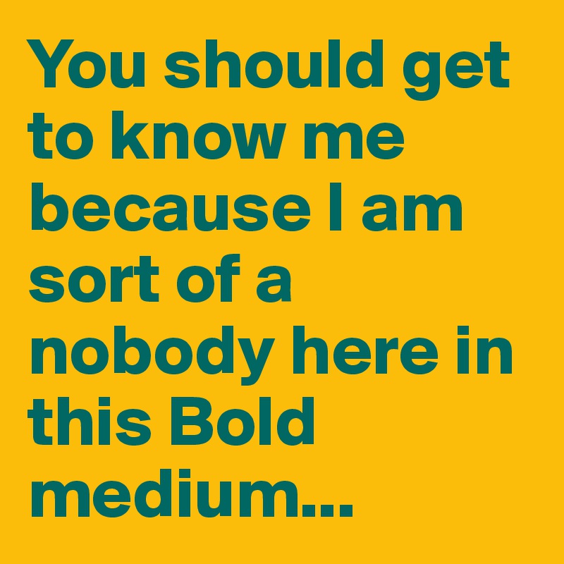 You should get to know me because I am sort of a nobody here in this Bold medium...