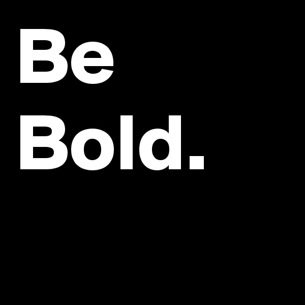 Be Bold. 