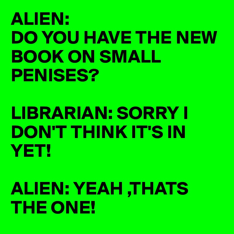 ALIEN:
DO YOU HAVE THE NEW BOOK ON SMALL PENISES?

LIBRARIAN: SORRY I DON'T THINK IT'S IN YET!

ALIEN: YEAH ,THATS THE ONE!