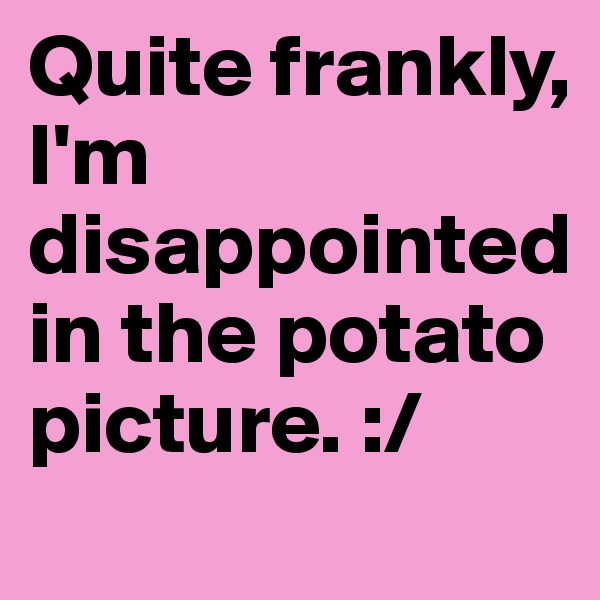 Quite frankly, I'm disappointed in the potato picture. :/