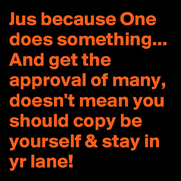 Jus because One does something...
And get the approval of many, doesn't mean you should copy be yourself & stay in yr lane!