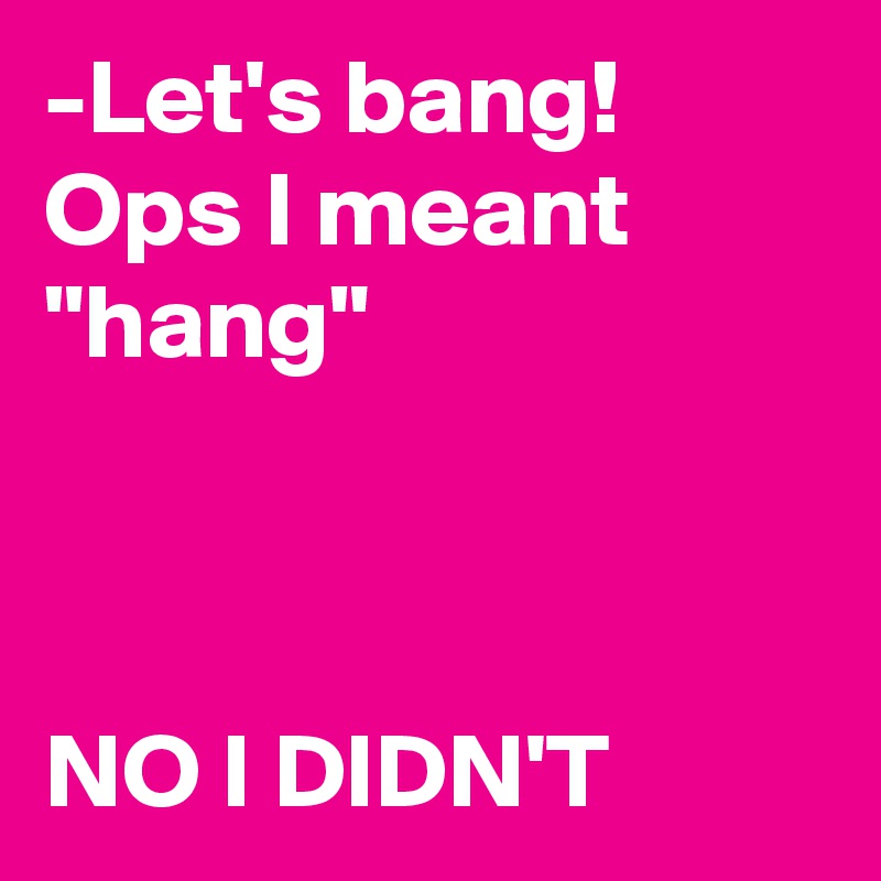 -Let's bang!
Ops I meant "hang"



NO I DIDN'T
