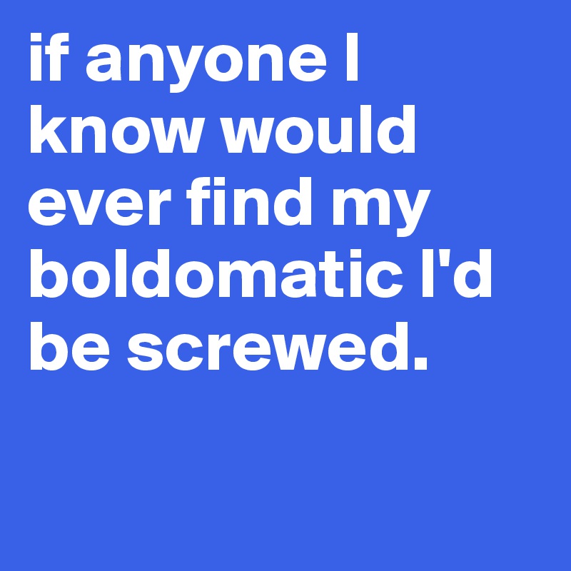 if anyone l know would ever find my boldomatic l'd be screwed. 

