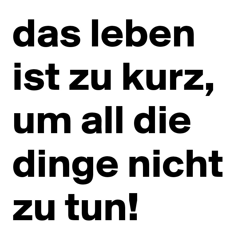 das leben ist zu kurz, um all die dinge nicht zu tun! 