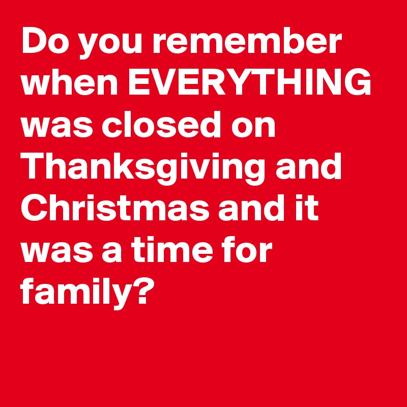 Do you remember when EVERYTHING was closed on Thanksgiving and Christmas and it was a time for family?

