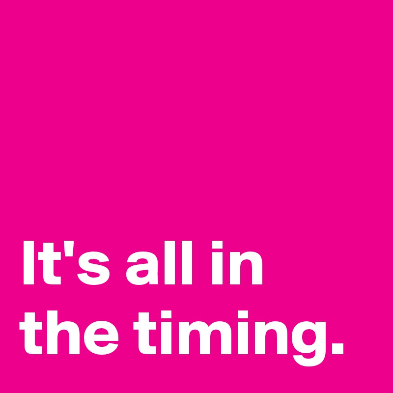 


It's all in
the timing.