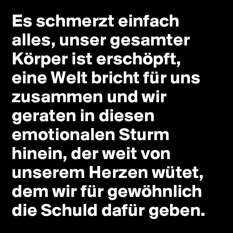 Es schmerzt einfach alles, unser gesamter Körper ist erschöpft, eine Welt bricht für uns zusammen und wir geraten in diesen emotionalen Sturm hinein, der weit von unserem Herzen wütet, dem wir für gewöhnlich die Schuld dafür geben.