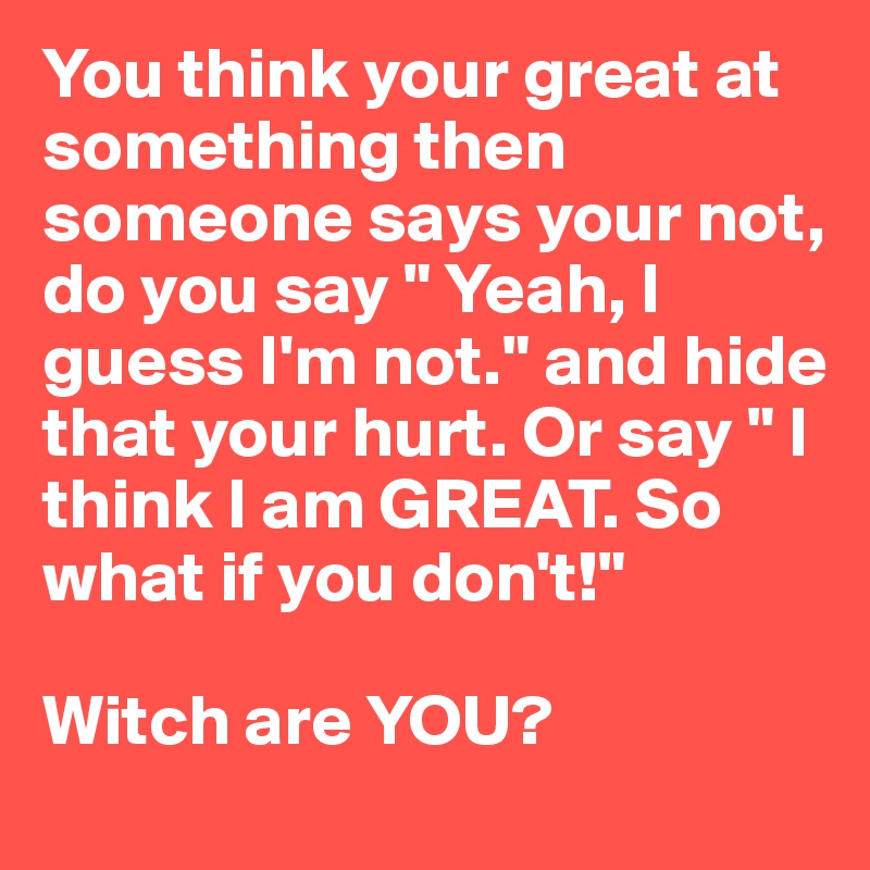 You think your great at something then someone says your not, do you say " Yeah, I guess I'm not." and hide that your hurt. Or say " I think I am GREAT. So what if you don't!" 

Witch are YOU?