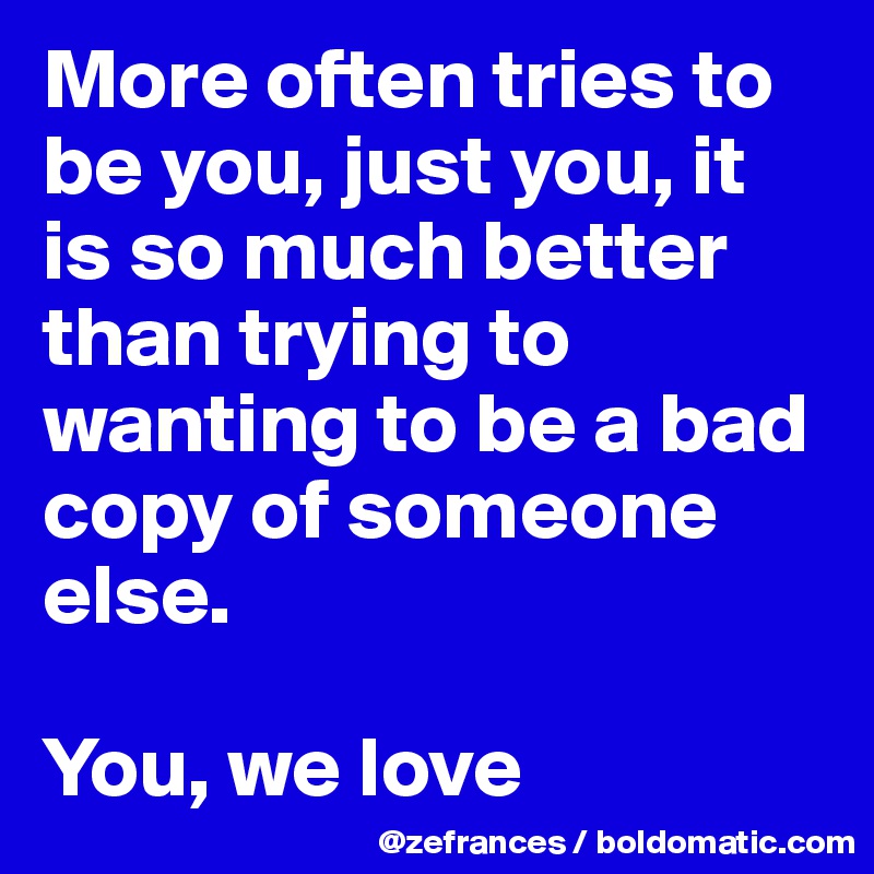 More often tries to be you, just you, it is so much better than trying to wanting to be a bad copy of someone else.

You, we love