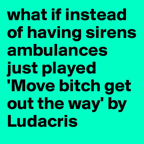 what if instead of having sirens ambulances just played 'Move bitch get out the way' by Ludacris