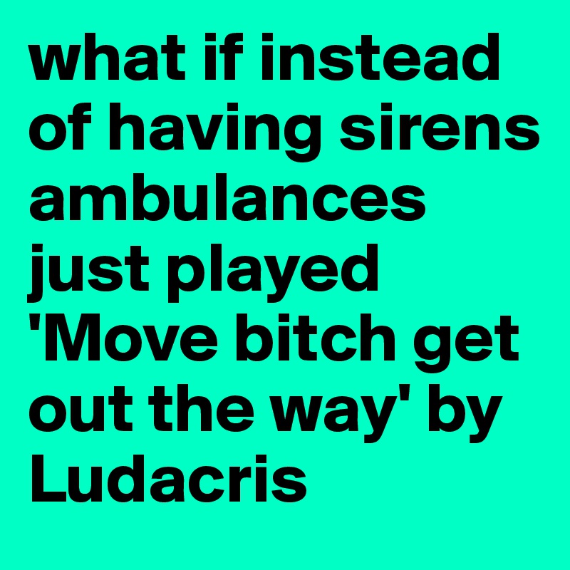 what if instead of having sirens ambulances just played 'Move bitch get out the way' by Ludacris