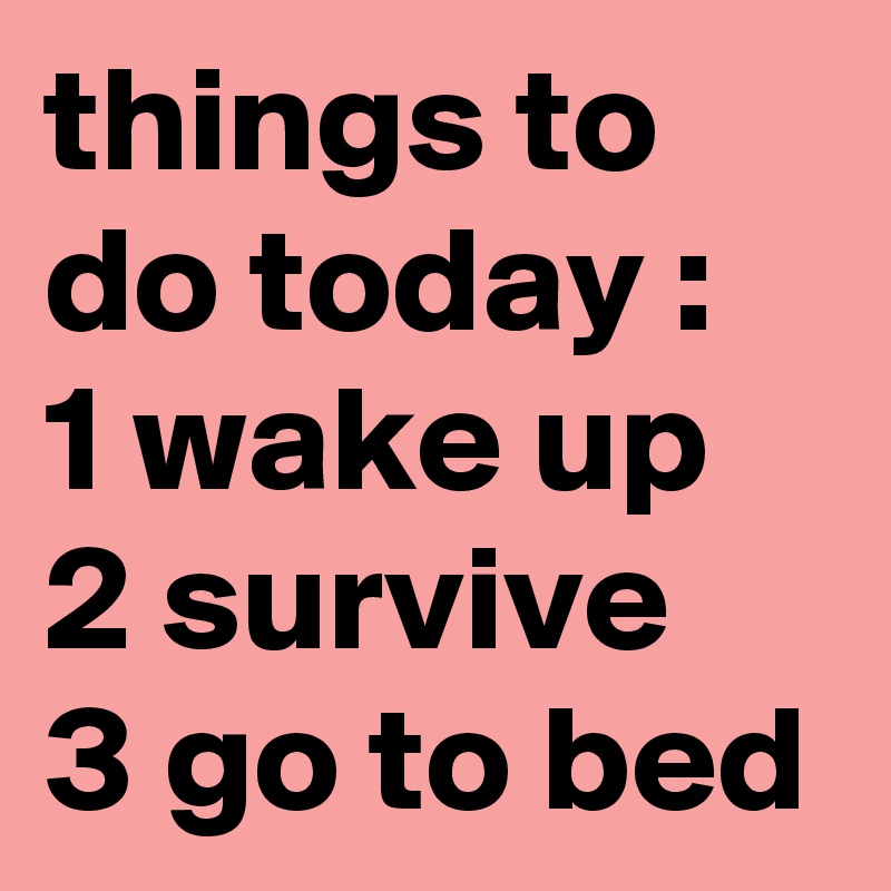 things to do today :
1 wake up 
2 survive 
3 go to bed   