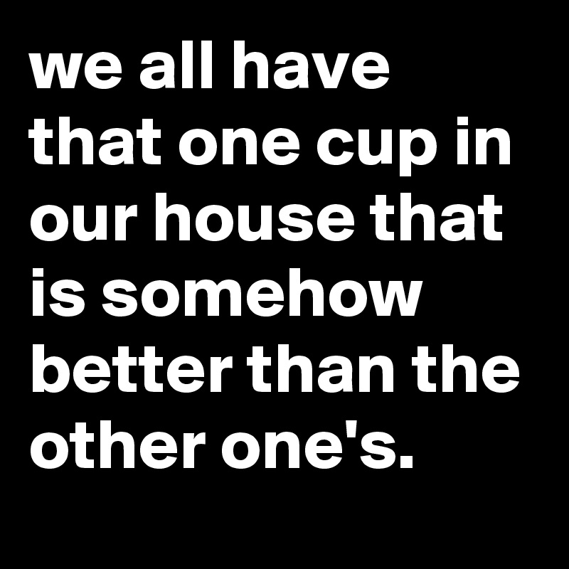 we all have that one cup in our house that is somehow better than the other one's.