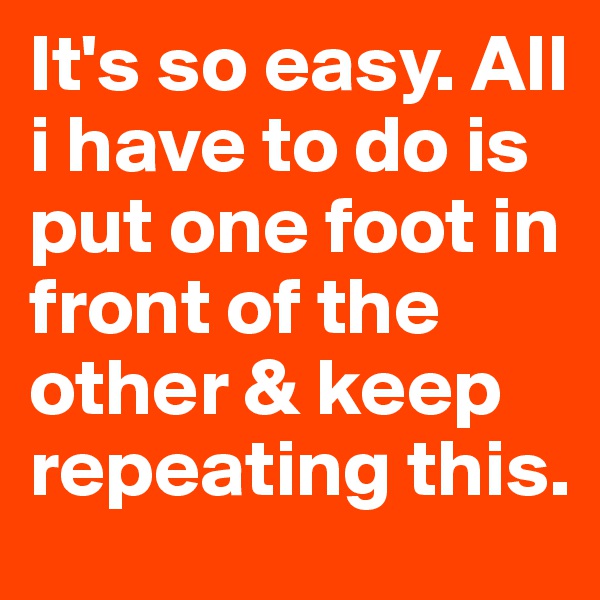 It's so easy. All i have to do is put one foot in front of the other & keep repeating this.