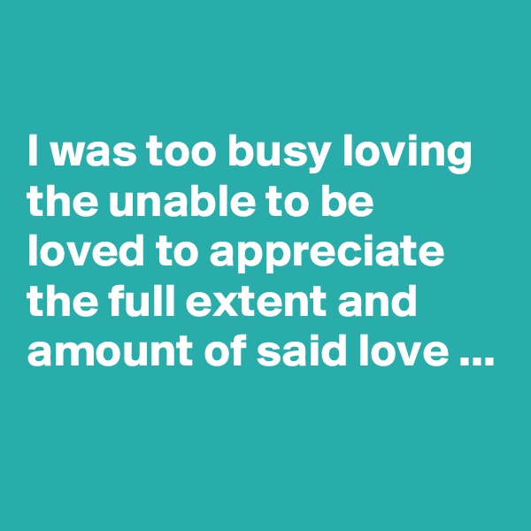 

I was too busy loving the unable to be loved to appreciate the full extent and amount of said love ...

