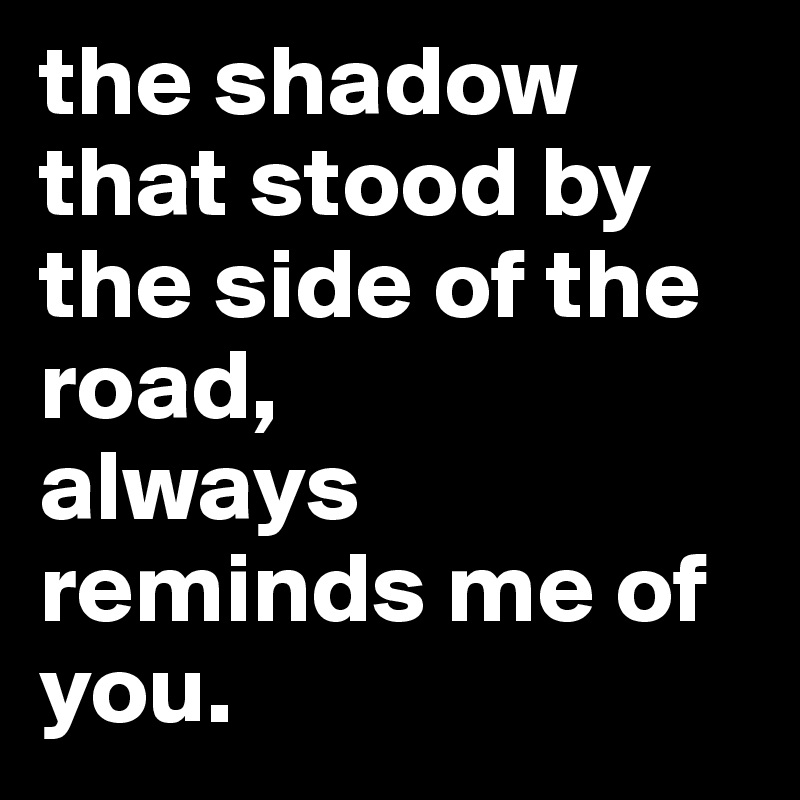 the shadow that stood by the side of the road,
always reminds me of you.