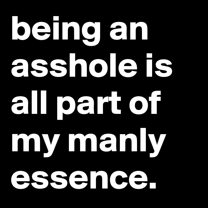 being an asshole is all part of my manly essence.