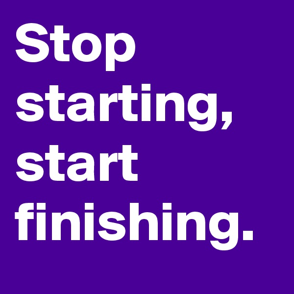 Stop
starting,
start finishing. 