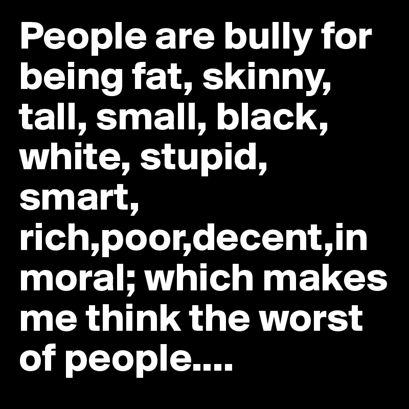 People are bully for being fat, skinny, tall, small, black, white, stupid, smart, rich,poor,decent,inmoral; which makes me think the worst of people.... 