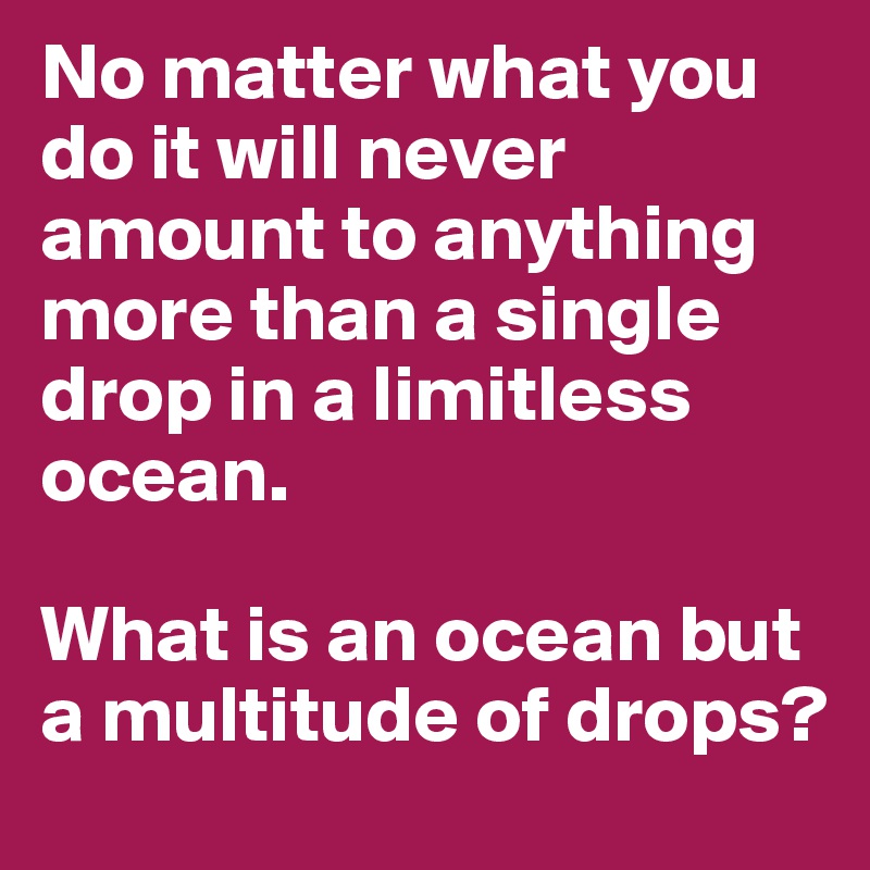 No matter what you do it will never amount to anything more than a single drop in a limitless ocean.

What is an ocean but a multitude of drops?