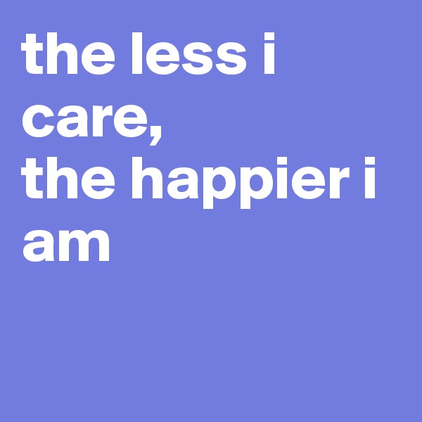the less i care,           
the happier i am

