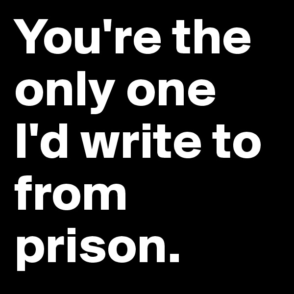 You're the only one I'd write to from prison.