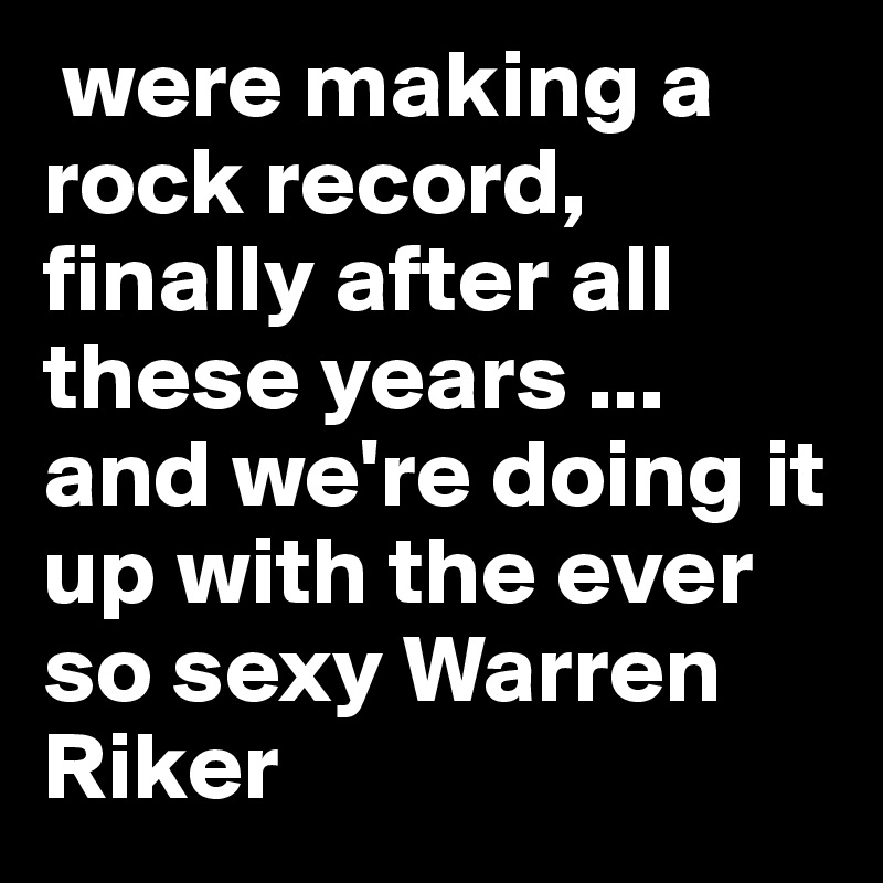  were making a rock record, 
finally after all these years ... and we're doing it up with the ever so sexy Warren Riker 