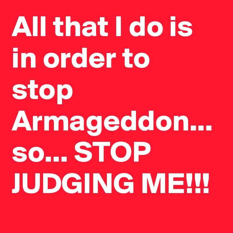 All that I do is in order to stop Armageddon... so... STOP JUDGING ME!!!