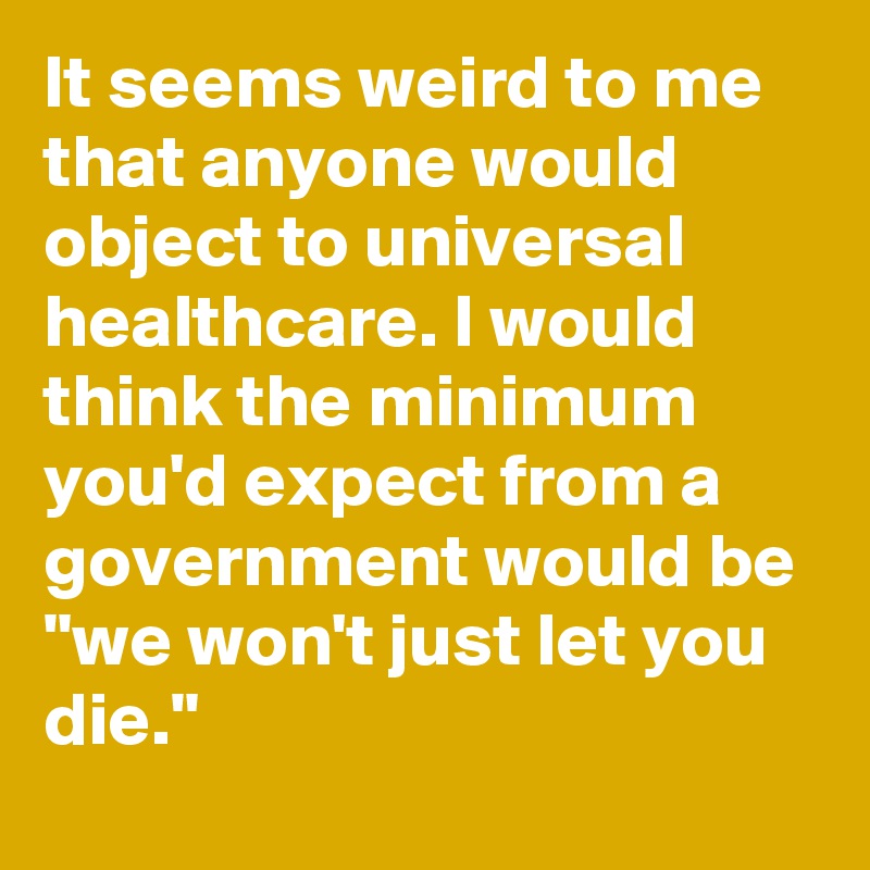 It seems weird to me that anyone would object to universal healthcare. I would think the minimum you'd expect from a government would be "we won't just let you die."