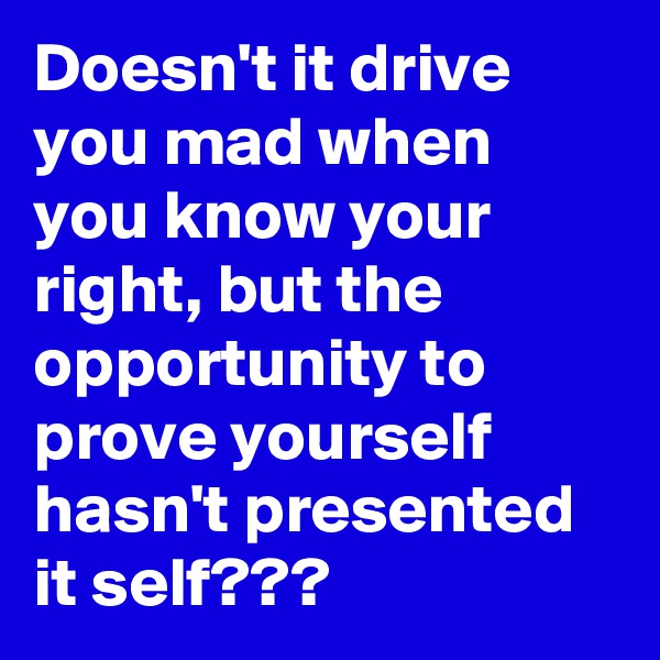 Doesn't it drive you mad when you know your right, but the opportunity to prove yourself hasn't presented it self???
