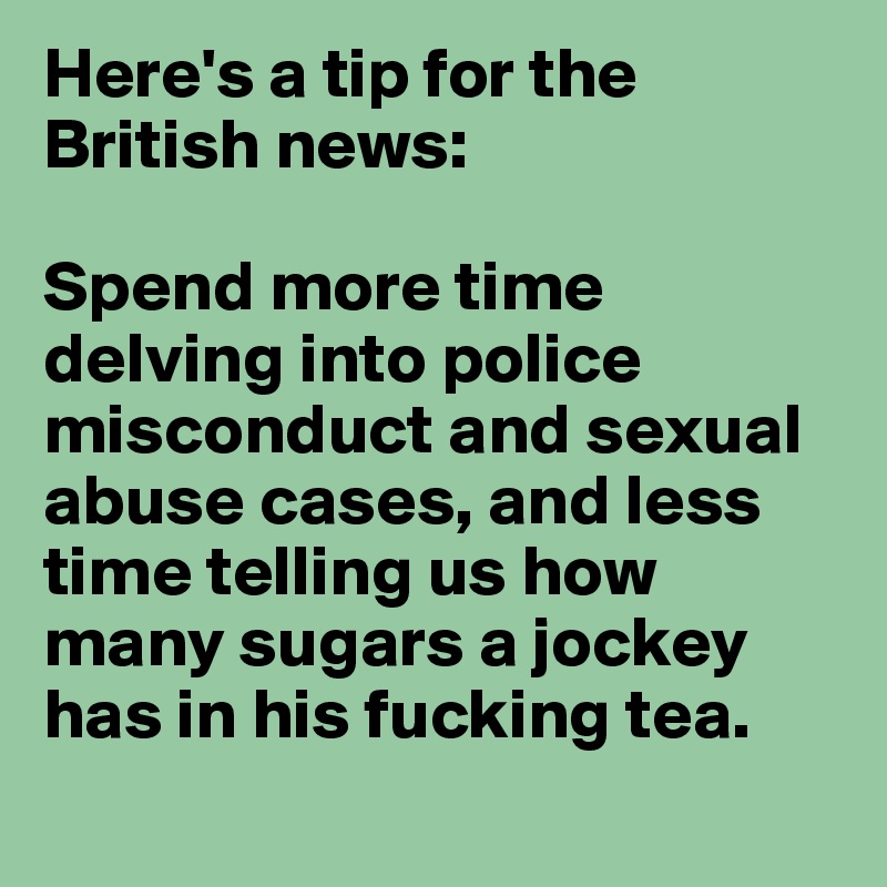 Here's a tip for the British news: 

Spend more time delving into police misconduct and sexual abuse cases, and less time telling us how many sugars a jockey has in his fucking tea.
