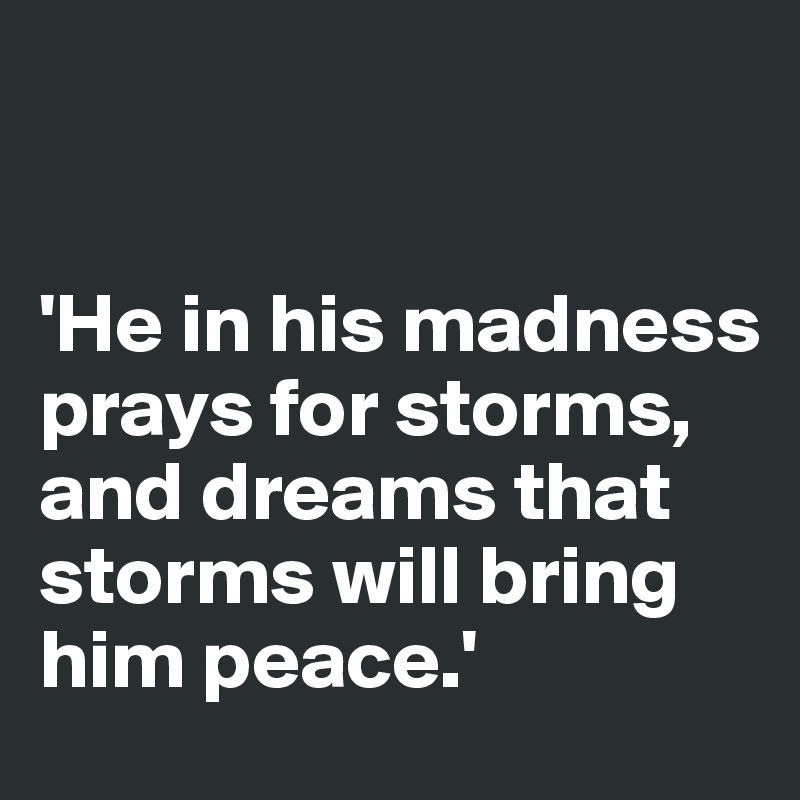 


'He in his madness prays for storms, and dreams that storms will bring him peace.'
