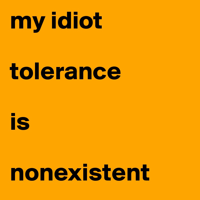 my idiot 

tolerance 

is
     
nonexistent