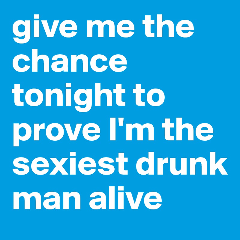 give me the chance tonight to prove I'm the sexiest drunk man alive