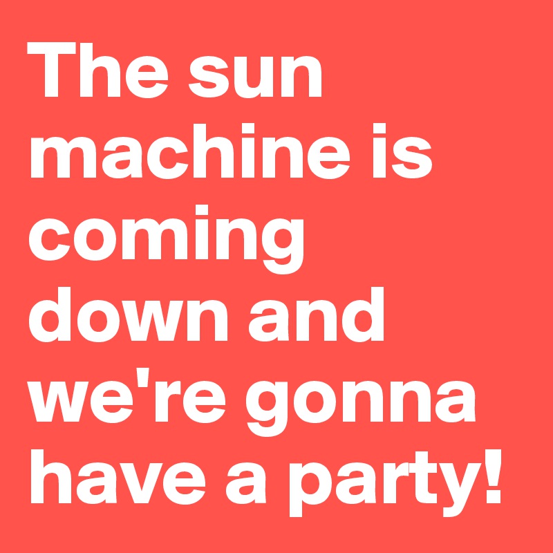 The sun machine is coming down and we're gonna have a party!