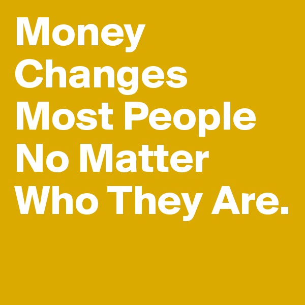 Money Changes Most People No Matter Who They Are.
