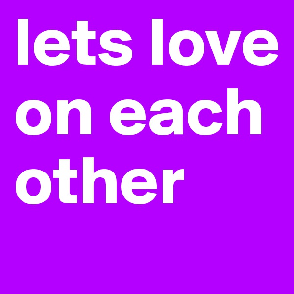 lets love on each other 