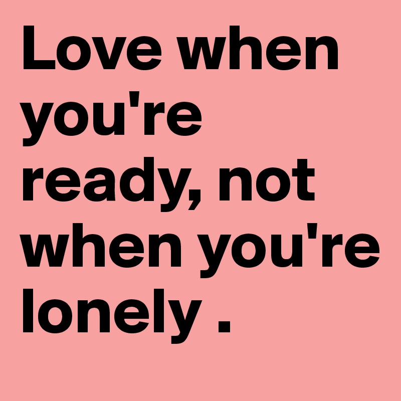 Love when you're ready, not when you're lonely .