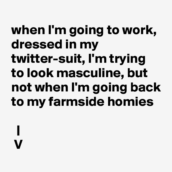 
 when I'm going to work, 
 dressed in my
 twitter-suit, I'm trying 
 to look masculine, but 
 not when I'm going back
 to my farmside homies

   |
  V